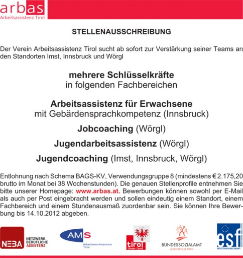 STELLENAUSSCHREIBUNG Der Verein Arbeitsassistenz Tirol sucht ab sofort zur Verstärkung seiner Teams an den Standorten Imst, Innsbruck und Wörgl mehrere Schlüsselkräfte in folgenden Fachbereichen Arbeitsassistenz für Erwachsene mit Gebärdensprachkompetenz (Innsbruck) Jobcoaching (Wörgl) Jugendarbeitsassistenz (Wörgl) Jugendcoaching (Imst, Innsbruck, Wörgl) Entlohnung nach Schema BAGS-KV, Verwendungsgruppe 8 (mindestens 2.175,20 brutto im Monat bei 38 Wochenstunden). Die genauen Stellenprofile entnehmen Sie bitte unserer Homepage: www.arbas.at. Bewerbungen können sowohl per E-Mail als auch per Post eingebracht werden und sollen eindeutig einem Standort, einem Fachbereich und einem Stundenausmaß zuordenbar sein. Sie können Ihre Bewerbung bis 14.10.2012 abgeben.