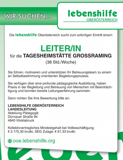 Die lebenshilfe Oberösterreich sucht zum sofortigen Eintritt eine/n LEITER/IN für die TAGESHEIMSTÄTTE GROSSRAMING (38 Std./Woche) Sie führen, motivieren und unterstützen Ihr Betreuungsteam zu einem an Selbstbestimmung orientierten Begleitungsprozess. Sie verfügen über eine profunde pädagogische Ausbildung, haben Praxis in der Begleitung und Betreuung von Menschen mit Beeinträchtigung und konnten bereits Leitungserfahrung sammeln. Dann richten Sie Ihre Bewerbung bitte an: LEBENSHILFE OBERÖSTERREICH LANDESLEITUNG Abteilung Pädagogik Dürnauer Straße 94 4840 Vöcklabruck Kollektivvertragliches Mindestgehalt bei Vollbeschäftigung: € 2.175,30 brutto, SEG Zulage: € 61,33 brutto