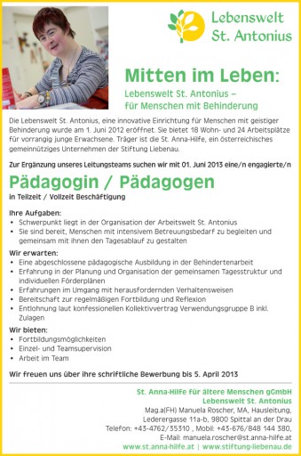 Mitten im Leben: Lebenswelt St. Antonius – für Menschen mit Behinderung St. Anna-Hilfe für ältere Menschen gGmbH Lebenswelt St. Antonius Mag.a(FH) Manuela Roscher, MA, Hausleitung, Lederergasse 11a-b, 9800 Spittal an der Drau Telefon: +43-4762/35310 , Mobil: +43-676/848 144 380, E-Mail: manuela.roscher@st.anna-hilfe.at www.st.anna-hilfe.at | www.stiftung-liebenau.de Die Lebenswelt St. Antonius, eine innovative Einrichtung für Menschen mit geistiger Behinderung wurde am 1. Juni 2012 eröffnet. Sie bietet 18 Wohn- und 24 Arbeitsplätze für vorrangig junge Erwachsene. Träger ist die St. Anna-Hilfe, ein österreichisches gemeinnütziges Unternehmen der Stiftung Liebenau. Zur Ergänzung unseres Leitungsteams suchen wir mit 01. Juni 2013 eine/n engagierte/n Pädagogin / Pädagogen in Teilzeit / Vollzeit Beschäftigung Ihre Aufgaben: • Schwerpunkt liegt in der Organisation der Arbeitswelt St. Antonius • Sie sind bereit, Menschen mit intensivem Betreuungsbedarf zu begleiten und gemeinsam mit ihnen den Tagesablauf zu gestalten Wir erwarten: • Eine abgeschlossene pädagogische Ausbildung in der Behindertenarbeit • Erfahrung in der Planung und Organisation der gemeinsamen Tagesstruktur und individuellen Förderplänen • Erfahrungen im Umgang mit herausfordernden Verhaltensweisen • Bereitschaft zur regelmäßigen Fortbildung und Reflexion • Entlohnung laut konfessionellen Kollektivvertrag Verwendungsgruppe B inkl. Zulagen Wir bieten: • Fortbildungsmöglichkeiten • Einzel- und Teamsupervision • Arbeit im Team Wir freuen uns über ihre schriftliche Bewerbung bis 5. April 2013