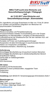 BIKU-Treff sucht eine Klinische und GesundheitspsychologIn / PädagogIn und ab 13.03.2017 eine Klinische und GesundheitspsychologIn (Karenzstelle) für Jugendliche und junge Erwachsene im Alter von 15 bis 24 Jahren zur sozialen und beruflichen Integration von Menschen mit psychosozialem Förderbedarf. Tätigkeitsprofil Ressourcenaufbau und Perspektivenplanung Prozessorientiertes Arbeiten im Einzelsetting und in der Gruppe Begleitung von Berufspraktika / Lehrgang zur Berufserprobung Unterstützung bei der Arbeitssuche bzw. bei den nächsten Aus- und Weiterbildungsschritten Kontakte mit Firmen und Ausbildungseinrichtungen Kooperation mit allen Einrichtungen im psychosozialen Bereich Klären von Ansprüchen und Beihilfen Arbeitsdokumentation, Aktenführung, Evaluation Anforderung Einschlägige Berufserfahrung mit psychisch kranken Menschen Einschlägige Berufserfahrung im arbeitsmarktpolitischen Bereich Empathische Haltung Hohes Maß an Selbstorganisation Flexibilität EDV-Kenntnisse Wir bieten Anstellung 38 Wochenstunden Mitarbeit in einem professionellen, engagierten Team Supervision Fortbildung Anstellung nach BAGS-KV Verwendungsgruppe 8/mindestens Stufe 1 Bewerbungen an: BIKU-Treff Magª Maria Aichinger-Ehardt 1170 Wien, Ottakringer Straße 54/1 biku@bikutreff.at www.bikutreff.at