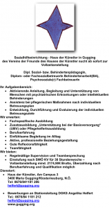 ¬ Sozialhilfeeinrichtung - Haus der Künstler in Gugging des Vereins der Freunde des Hauses der Künstler sucht ab sofort zur Vollzeitanstellung Dipl. Sozial- bzw. BehindertenpädagogIn, Diplom- oder FachsozialbetreuerIn Behindertenarbeit(BA), Psychosoziale(r) FachbetreuerIn Ihr Aufgabenbereich: • Aktivierende Anleitung, Begleitung und Unterstützung von Menschen mit psychiatrischen Erkrankungen oder intellektuellen Behinderungen • Assistenz bei pflegerischen Maßnahmen nach individuellem Betreuungsplan • Entwicklung, Durchführung und Evaluierung der individuellen Betreuungsziele Wir erwarten: • Fachspezifische Ausbildung • Zusatzausbildung „Unterstützung bei der Basisversorgung“ (UBV) oder PflegehelferInausbildung • Berufserfahrung • Einfühlsame Begleitung im Alltag • Aktive, professionelle Beziehungsgestaltung • Gute Reflexionsfähigkeit • Teamfähigkeit Wir bieten: • Regelmäßige Supervision und Teambesprechung • Einstufung nach SWÖ KV für 38 Stundenwoche – Vollzeitanstellung mind. 2174,90€ Brutto, Überzahlung nach Berufserfahrung und Qualifikation möglich Dienstort: • Haus der Künstler, Am Campus 3 3400 Maria Gugging/Klosterneuburg, N.Ö. Tel: 0676/841181 206 helfert@gugging.org • Bewerbungen an Stationsleitung DGKS Angelika Helfert Tel.: 0676/84 1181 212 helfert@gugging.org www.gugging.org