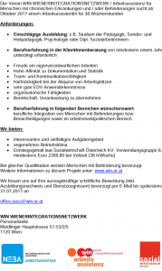 Der Verein WIN WIENERINTEGRATIONSNETZWERK / Arbeitsassistenz für Menschen mit chronischen Erkrankungen und / oder Behinderungen sucht ab Oktober 2017 eine/n ArbeitsassistentIn für 38 Wochenstunden Anforderungen: • Einschlägige Ausbildung: z.B. Studium der Pädagogik, Sonder- und Heilpädagogik, Psychologie oder Dipl. SozialarbeiterInnen • Berufserfahrung in der KlientInnenberatung von mindestens einem Jahr unbedingt erforderlich • Freude am eigenverantwortlichen Arbeiten • Hohe Affinität zu Dokumentation und Statistik • Team- und Kommunikationsfähigkeit • Hartnäckigkeit bei der Akquise von Arbeitsplätzen • sehr gute EDV-Anwenderkenntnisse • organisatorische Fähigkeiten • Bereitschaft, Verantwortung zu übernehmen • Berufserfahrung in folgenden Bereichen wünschenswert: berufliche Integration von Menschen mit Behinderungen bzw. Benachteiligungen sowie im arbeitsmarktpolitischen Bereich Wir bieten: • interessantes und vielfältiges Aufgabengebiet • angenehmes Betriebsklima • Einstiegsgehalt laut Sozialwirtschaft Österreich KV, Verwendungsgruppe 8, mindestens Euro 2399,80 bei Vollzeit (38 h/Woche) Bei gleicher Qualifikation werden Menschen mit Behinderung bevorzugt. Weitere Informationen zu diesem Projekt unter: www.win.or.at Wir freuen uns auf Ihre aussagekräftige schriftliche Bewerbung (inkl. Ausbildungsnachweis und Dienstzeugnissen) bevorzugt per E-Mail bis spätestens 31.07.2017 an office.aass@win.or.at WIN WIENERINTEGRATIONSNETZWERK Personalstelle Meidlinger Hauptstrasse 51-53/2/5 1120 Wien