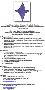 ¬ Sozialhilfeeinrichtung - Haus der Künstler in Gugging des Vereins der Freunde des Hauses der Künstler sucht ab sofort zur Vollzeitanstellung Dipl. Sozial- bzw. BehindertenpädagogIn, Diplom- oder FachsozialbetreuerIn Behindertenarbeit(BA), Psychosoziale(r) FachbetreuerIn Ihr Aufgabenbereich: • Aktivierende Anleitung, Begleitung und Unterstützung von Menschen mit psychiatrischen Erkrankungen oder intellektuellen Behinderungen • Assistenz bei pflegerischen Maßnahmen nach individuellem Betreuungsplan • Entwicklung, Durchführung und Evaluierung der individuellen Betreuungsziele Wir erwarten: • Fachspezifische Ausbildung • Zusatzausbildung „Unterstützung bei der Basisversorgung“ (UBV) oder PflegehelferInausbildung • Berufserfahrung • Einfühlsame Begleitung im Alltag • Aktive, professionelle Beziehungsgestaltung • Gute Reflexionsfähigkeit • Teamfähigkeit Wir bieten: • Regelmäßige Supervision und Teambesprechung • Einstufung nach SWÖ KV für 38 Stundenwoche – Vollzeitanstellung mind. 2174,90€ Brutto, Überzahlung nach Berufserfahrung und Qualifikation möglich Dienstort: • Haus der Künstler, Am Campus 3 3400 Maria Gugging/Klosterneuburg, N.Ö. Tel: 0676/841181 206 helfert@gugging.org Bewerbungen an Stationsleitung DGKS Angelika Helfert Tel.: 0676/84 1181 212 helfert@gugging.org www.gugging.org