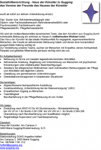 Sozialhilfeeinrichtung - Haus der Künstler in Gugging des Vereins der Freunde des Hauses der Künstler sucht ab sofort zur aktiven Unterstützung eine(n) Dipl. Sozial- bzw. BehindertenpädagogIn oder Diplom- oder FachsozialbetreuerIn Behindertenarbeit(BA) oder Psychosoziale(r) FachbetreuerIn oder PflegeassistentIn, PflegefachassistentIn Wir sind ein multiprofessionelles dynamisches Team, das den Künstlern aus Gugging durch individuelle Betreuung ein schönes zu Hause in vollbetreutem Wohnen bietet. Das Haus der Künstler ist das ideale Arbeitsumfeld für engagierte, eigenverantwortliche Menschen, die Freude an aktivierender Betreuung haben und denen eine humanistisch ausgerichtete Haltung wichtig ist. Zur Verstärkung unseres Teams, suchen wir Menschen mit Empathie, denen Achtsamkeit, Respekt und gelebtes Miteinander genauso wichtig sind wie uns. Ihr Aufgabenbereich: • Betreuung im Sinne von basalen tagesstrukturierenden Aktivitäten • Aktivierende Anleitung, Begleitung und Unterstützung von Menschen mit psychischen Erkrankungen oder intellektuellen Beeinträchtigungen • Assistenz bei pflegerischen Maßnahmen nach individuellem Betreuungsplan der Pflege und Aktivitäten des täglichen Lebens • Gestaltung von gemeinsamen Unternehmungen • Deeskalationsmanagement in belastenden Situationen Sie benötigen: • Abgeschlossene fachspezifische Ausbildung • Zusatzausbildung „Unterstützung bei der Basisversorgung“ (UBV) • Empathischen Zugang zu Menschen • Teamfähigkeit Berufserfahrung in der Pflege/Betreuung ist von Vorteil Wir bieten: • Einstufung nach SWÖ KV für 40 Stundenwoche – Mindestentlohnung bei VG VI/ im 1.BJ Brutto 2.241,53€ bis VG VIII/ im 1. BJ Brutto 2.554.32€ Überzahlung nach Berufserfahrung und Qualifikation möglich • Regelmäßige Supervision und Teambesprechung Dienstort: Haus der Künstler, Am Campus 3 3400 Maria Gugging/Klosterneuburg, N.Ö. Bewerbungen: Stationsleitung DGKS Angelika Helfert Am Campus 3, 3400 Maria Gugging Tel.: 0676/84 1181 212 helfert@gugging.org www.gugging.org