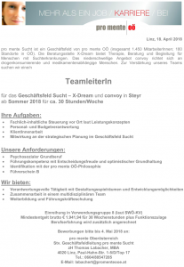 Linz, 18. April 2018 pro mente Sucht ist ein Geschäftsfeld von pro mente OÖ (insgesamt 1.450 MitarbeiterInnen; 180 Standorte in OÖ). Die Beratungsstelle X-Dream bietet Therapie, Beratung und Begleitung für Menschen mit Suchterkrankungen. Das niederschwellige Angebot convoy richtet sich an drogenkonsumierende und medikamentenabhängige Menschen. Zur Verstärkung unseres Teams suchen wir eine/n TeamleiterIn für das Geschäftsfeld Sucht – X-Dream und convoy in Steyr ab Sommer 2018 für ca. 30 Stunden/Woche Ihre Aufgaben: • Fachlich-inhaltliche Steuerung vor Ort laut Leistungskonzepten • Personal- und Budgetverantwortung • KlientInnenarbeit • Mitwirkung an der strategischen Planung im Geschäftsfeld Sucht Unsere Anforderungen: • Psychosozialer Grundberuf • Führungskompetenz mit Entscheidungsfreude und optimistischer Grundhaltung • Identifikation mit der pro mente OÖ-Philosophie • Führerschein B Wir bieten: • Verantwortungsvolle Tätigkeit mit Gestaltungsspielräumen und Entwicklungsmöglichkeiten • Zusammenarbeit in einem multidisziplinären Team • Weiterbildung und Führungskräfteschulung Einreihung in Verwendungsgruppe 8 (laut SWÖ-KV) Mindestentgelt brutto € 1.941,94 für 30 Wochenstunden plus Funktionszulage Berufserfahrung wird zusätzlich angerechnet Bewerbungen bitte bis 4. Mai 2018 an: pro mente Oberösterreich Stv. Geschäftsfeldleitung pro mente Sucht zH Thomas Labacher, MBA 4020 Linz, Paul-Hahn-Str. 1-5/D/Top 17 Tel.: 0664/88547285 E-Mail: labachert@promenteooe.at