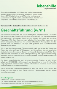 Bei uns ist es lebendig. 2000 Menschen mit Behinderung oder sozialen Benachteiligungen sind der Mittelpunkt unserer Arbeit. Unsere 900 Mitarbeiterinnen und Mitarbeiter begleiten und unterstützen sie täglich in allen Lebensbereichen – herzlich und kompetent. Unser Motto lautet: Leben wie andere auch. Die Lebenshilfen Soziale Dienste GmbH besetzt 2019 die Position der Geschäftsführung (w/m) Als Geschäftsführer/in sind Sie für die strategische, organisatorische und operative Ausrichtung des Gesamtunternehmens verantwortlich. Die Wirkungen unserer Dienstleistungen bei unseren Kundinnen und Kunden sind dabei der wichtigste Wegweiser. Mit allen Systempartnern arbeiten Sie konstruktiv zusammen und führen eine positive Beziehung mit unseren öffentlichen Auftraggebern. Sie begeistern sich für innovative Lösungen und gestalten aktiv zukunftsweisende Veränderungsprozesse. Wir suchen eine überzeugende Führungspersönlichkeit, welche von den Werten und Wegen der Lebenshilfe als NPO begeistert ist. Sie verfügen über ein exzellentes strategisch-unternehmerisches Denken, umfassende betriebswirtschaftliche Kompetenzen und mindestens 5 Jahre Führungserfahrung mit Ergebnisverantwortung. Persönlich zeichnen Sie sich durch Entscheidungsstärke, hohe soziale Kompetenz und Innovationskraft aus. Für diese herausfordernde und verantwortungsvolle Position ist ein Jahresgehalt von EUR 95.000 mit Bereitschaft zur Überzahlung in einer All-in-Vereinbarung vorgesehen. Dienstort: Graz. Weitere Informationen zur Stelle fi nden Sie auf unserer Website www.lebenshilfen-sd.at. Ursula Vennemann, Aufsichtsratsvorsitzende, freut sich bis 24. Juni 2018 auf Ihre Bewerbung mit Angabe Ihres Gehaltsrahmens. Bewerbungen werden streng vertraulich behandelt. Bei uns ist es lebendig. 2000 Menschen mit Behinderung oder sozialen Benachteiligungen sind der Mittelpunkt unserer Arbeit. Unsere 900 Mitarbeiterinnen und Mitarbeiter begleiten und unterstützen sie täglich in allen Lebensbereichen – herzlich und kompetent. Unser Motto lautet: Leben wie andere auch. Bewerbungen an: Lebenshilfen Soziale Dienste GmbH, z.H. Ursula Vennemann, ursula.vennemann@lebenshilfen-sd.at, Conrad-von-Hötzendorf-Straße 37a, 8010 Graz