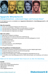 Agogische Mitarbeiter/in Stützpunktwohnen „Lebenswelt Aigen und Freiraum Gneis“ Für die Begleitung suchen wir ab sofort eine/n Agogische/n Mitarbeiter/in im Beschäftigungsausmaß von 20 Wochenstunden. Was Sie erwartet…  Freizeit und sozialagogische Begleitung der Mieter/innen  Unterstützung beim Aufbau und Pflege von Sozialkontakten im Sozialraum  Unterstützung bei der Organisation und Teilhabe an Freizeitaktivitäten  Unterstützung bei der Organisation des Alltages Wen wir suchen…  abgeschlossene agogische Ausbildung  Berufserfahrung in der Arbeit mit Menschen mit Behinderung  Zusatzqualifikation in Unterstützter Kommunikation und Erlebnispädagogik von Vorteil  Gute Arbeitsorganisation  Lösungsorientiertes Denken  Flexibilität im Einsatz  Hohe Kommunikations- und Konfliktfähigkeit  Sehr gute PC-Kenntnisse Ihre Perspektiven im Diakoniewerk …  Möglichkeit der Mitarbeit und Weiterentwicklung eines innovativen Begleitungskonzeptes  Dienstzeiten Abends (ab 16.00 Uhr) und Wochenende ganztags  Fortbildungsmöglichkeiten & Supervision  Bezahlung und Sozialleistungen lt. Kollektivvertrag Diakonie; Mindestgehalt brutto ab  € 2.125,00 bei einem Beschäftigungsausmaß von 100%; Mehrzahlung je nach Ausbildung- und Vordienstzeiten Haben wir Ihr Interesse geweckt? Dann freuen wir un s über Ihre Bewerbung. Kontakt Diakoniewerk Salzburg Margit Leitold, Leitung Stützpunktwohnen Aignerstraße 53, 5026 Salzburg 0664/2823977 stuewo.ltg@diakoniewerk.at.