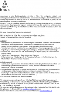 neunerhaus ist eine Sozialorganisation mit Sitz in Wien. Wir ermöglichen obdach- und wohnungslosen Menschen ein selbstbestimmtes und menschenwürdiges Leben mit Medizinischer Versorgung, Wohnen und Beratung. Ziel ist es, Betroffenen Hilfe zur Selbsthilfe zu geben, um ihre Lebenssituation nachhaltig zu verbessern. Housing First ist ein innovativer Ansatz in der Sozialarbeit mit obdachlosen Menschen - es bedeutet einen direkten Zugang zu einer eigenen leistbaren Wohnung. Die MieterInnen schließen einen eigenständigen Mietvertrag ab und erhalten zusätzlich maßgeschneiderte Unterstützung durch das neunerhaus Team. Für unser Housing First Team suchen wir eine(n) MitarbeiterI n für P sychosoziale Gesundheit Teilzeit, 24 Wochenstunden, ab sofort, unbefristet Aufgaben: – Bezugsbetreuung insbesondere in Co-Betreuung mit Sozialarbeit: Anamnese und Assessment; Planung des Betreuungsprozesses, Begleiten und Gestalten von psychosozialen und gesundheitlichen Stabilisierungsprozessen, Beziehungsarbeit, Kriseninterventionen – Vermittlung zu externen medizinischen und psychiatrischen Versorgungsangeboten bei Bedarf, Begleitung zu einer nachhaltigen langfristigen Versorgung der psychosozialen Bedarfslagen – Hausbesuche, externe Besuche (z.B. Krankenhaus) und Begleitungen (v.a. zu medizinischen Einrichtungen) – Teilnahme an Teamsitzungen, Supervisionen und Klausuren – Dokumentation der Fallarbeit gemäß den Vorgaben, Verfassen von Falldarstellungen etc., Mitarbeit beim Berichtswesen des Angebots Anforderungsprofil: – Ausbildung im psychosozialen Bereich/Gesundheitsbereich: (Psychiatrische) Gesundheits- und Krankenpflege (psychiatrisches Diplom von Vorteil), Klinische- und/oder Gesundheitspsychologie, Klinische Sozialarbeit – mehrjährige Berufserfahrung im ambulanten Setting in der Beziehungs- und Betreuungsarbeit von Zielgruppen mit (hohen) psychiatrischen und psychosozialen Hilfebedarfen – Erfahrung in der Zusammenarbeit mit externen Stellen und verschiedensten Kontaktpersonen (Krankenhäuser, AnrainerInnen, Ämter und Behörden,…) – hohe Eigenverantwortung und Selbstorganisation Wir bieten eine verantwortungsvolle und vielseitige Tätigkeit, regelmäßige Supervision und Weiterbildung, ein dynamisches und wertschätzendes Arbeitsumfeld, Bezahlung gemäß SWÖ Kollektivvertrag, monatl. Bruttogehalt bei 24h je nach Vordienstzeiten zwischen € 1 .553,56 und € 1 .878,17 plus € 44,74 Zulage. Wir freuen uns auf Ihre Bewerbung mit Motivationsschreiben, Lebenslauf und Foto, die Sie bitte bis spätestens 21 . Oktober 2018 an jobs@neunerhaus.at senden. Weitere Informationen zu neunerhaus und unserer Arbeit unter www.neunerhaus.at