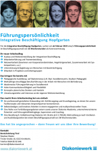 Führungspersönlichkeit Integrative Beschäftigung Hopfgarten Für die Integrative Beschäftigung Hopfgarten, suchen wir ab Februar 2019 eine/n Führungspersönlichkeit im Beschäftigungsausmaß von 35 Wochenstunden als Karenzvertretung Ihr neuer Arbeitsalltag  Ausbau und Weiterentwicklung der Integrativen Beschäftigung  Mitarbeiterführung und Teamentwicklung  Netzwerkarbeit (Gewinnen von Kooperationsbetrieben, Angehörigenarbeit, Zusammenarbeit mit Systempartnern, u.a.)  Unterstützung & Begleitung von Menschen mit Beeinträchtigung  Mitarbeit in Projekten und Arbeitsgruppen Das bringen Sie bereits mit  Pädagogische Ausbildung auf Diplomniveau (z.B. Dipl. SozialbetreuerIn, Studium Pädagogik)  Mehrjährige einschlägige Berufserfahrung in der Arbeit mit Menschen mit Behinderung  Idealerweise Führungserfahrung im Sozialbereich  Hohe Kommunikationsfähigkeit und Flexibilität  Konzeptiv-planerisches Denken und Handeln  Umsetzungsstärke und Interesse an der eigenen Weiterentwicklung Das macht Ihren Arbeitseinstieg bei uns einfach  Ein professionell gestaltetes Onboarding inkl. Einführungstag und Grundlagentag, an denen Sie unsere Fachkonzepte und relevanten Ansprechpartner kennenlernen.  Selbstständiges und kreatives Arbeiten in einem engagierten und multiprofessionellen Team.  Eine Reihe von Fortbildungsangeboten extern sowie unserer Diakonie-Akademie, unternehmensinterne Potential- und Führungskräftelehrgänge, Supervision und Coaching.  Eine Bezahlung lt. Kollektivvertrag Diakonie mtl. Brutto ab € 2.700,00, Mehrzahlung je nach Vordienstund Ausbildungszeiten bei einem Beschäftigungsausmaß von 38 Wochenstunden. Das hat Sie angesprochen – dann freuen wir uns über Ihre Bewerbung! Kontakt Bereichsleitung Tirol Stephan Mader Tiroler Straße 10, 6322 Kirchbichl, Telefon 0664 85 82 646 karriere@diakoniewerk.at