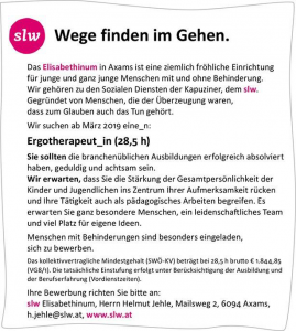 Das Elisabethinum in Axams ist eine ziemlich fröhliche Einrichtung für junge und ganz junge Menschen mit und ohne Behinderung. Wir gehören zu den Sozialen Diensten der Kapuziner, dem slw. Gegründet von Menschen, die der Überzeugung waren, dass zum Glauben auch das Tun gehört. Wir suchen ab März 2019 eine_n; Ergotherapeut_in (28,5 h) Sie sollten die branchenüblichen Ausbildungen erfolgreich absolviert haben, geduldig und achtsam sein. Wir erwarten, dass Sie die Stärkung der Gesamtpersönlichkeit der Kinder und Jugendlichen Ins Zentrum Ihrer Aufmerksamkeit rücken und Ihre Tätigkeit auch als pädagogisches Arbeiten begreifen. Es erwarten Sie ganz besondere Menschen, ein leidenschaftliches Team und viel Platz für eigene Ideen. Menschen mit Behinderungen sind besonders eingeladen, sich zu bewerben. Das kollektivvertragliche Mindestgehalt (SWÖ-KVJ beträgt bei 28,5 h brutto £ 1.844.85 (VG8/1), Die tatsächliche Einstufung erfolgt unter Berücksichtigung der Ausbildung und der Berufserfahrung (Vordienstzeiten). Ihre Bewerbung richten Sie bitte an: slw Elisabethinum, Herrn Helmut Jehle, Mailsweg 2, 6094 Axams, h.jehle@slw.at, www.slw.at