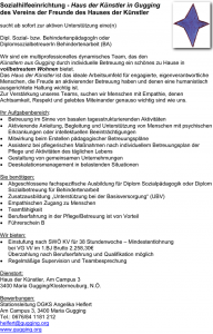 Sozialhilfeeinrichtung - Haus der Künstler in Gugging des Vereins der Freunde des Hauses der Künstler sucht ab sofort zur aktiven Unterstützung eine(n) Dipl. Sozial- bzw. BehindertenpädagogIn oder DiplomsozialbetreuerIn Behindertenarbeit (BA) Wir sind ein multiprofessionelles dynamisches Team, das den Künstlern aus Gugging durch individuelle Betreuung ein schönes zu Hause in vollbetreutem Wohnen bietet. Das Haus der Künstler ist das ideale Arbeitsumfeld für engagierte, eigenverantwortliche Menschen, die Freude an aktivierender Betreuung haben und denen eine humanistisch ausgerichtete Haltung wichtig ist. Zur Verstärkung unseres Teams, suchen wir Menschen mit Empathie, denen Achtsamkeit, Respekt und gelebtes Miteinander genauso wichtig sind wie uns. Ihr Aufgabenbereich: • Betreuung im Sinne von basalen tagesstrukturierenden Aktivitäten • Aktivierende Anleitung, Begleitung und Unterstützung von Menschen mit psychischen Erkrankungen oder intellektuellen Beeinträchtigungen • Mitwirkung beim Erstellen pädagogischer Betreuungspläne • Assistenz bei pflegerischen Maßnahmen nach individuellem Betreuungsplan der Pflege und Aktivitäten des täglichen Lebens • Gestaltung von gemeinsamen Unternehmungen • Deeskalationsmanagement in belastenden Situationen Sie benötigen: • Abgeschlossene fachspezifische Ausbildung für Diplom Sozialpädagogik oder Diplom Sozialbetreuung für Behindertenarbeit • Zusatzausbildung „Unterstützung bei der Basisversorgung“ (UBV) • Empathischen Zugang zu Menschen • Teamfähigkeit • Berufserfahrung in der Pflege/Betreuung ist von Vorteil • Führerschein B Wir bieten: • Einstufung nach SWÖ KV für 38 Stundenwoche – Mindestentlohnung bei VG VI/ im 1.BJ Brutto 2.258,30€ Überzahlung nach Berufserfahrung und Qualifikation möglich • Regelmäßige Supervision und Teambesprechung Dienstort: Haus der Künstler, Am Campus 3 3400 Maria Gugging/Klosterneuburg, N.Ö. Bewerbungen: Stationsleitung DGKS Angelika Helfert Am Campus 3, 3400 Maria Gugging Tel.: 0676/84 1181 212 helfert@gugging.org www.gugging.org