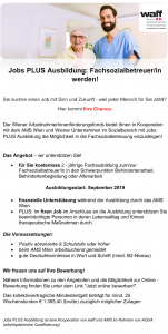 Jobs PLUS Ausbildung: Fachsozialbetreuer/in werden! Sie suchen einen Job mit Sinn und Zukunft - weil jeder Mensch für Sie zählt? Hier kommt Ihre Chance: Der Wiener ArbeitnehmerInnenförderungsfonds bietet Ihnen in Kooperation mit dem AMS Wien und Wiener Unternehmen im Sozialbereich mit Jobs PLUS Ausbildung die Möglichkeit in die Fachsozialbetreuung einzusteigen! Das Angebot – wir unterstützen Sie! • für Sie kostenlose 2 - jährige Fachausbildung zum/zur Fachsozialbetreuer/in in den Schwerpunkten Behindertenarbeit, Behindertenbegleitung oder Altenarbeit Ausbildungsstart: September 2019 • finanzielle Unterstützung während der Ausbildung durch das AMS Wien • PLUS: Im fixen Job im Anschluss an die Ausbildung unterstützen Sie beeinträchtigte Personen in deren Lebensalltag und führen therapeutische Maßnahmen durch. Die Voraussetzungen: • Positiv absolvierte 9.Schulstufe oder höher • beim AMS Wien arbeitsuchend gemeldet • gute Deutschkenntnisse in Wort und Schrift (mind. B2-Niveau) Wir freuen uns auf Ihre Bewerbung! Nähere Informationen zu den Angeboten und die Möglichkeit zur Online - Bewerbung finden Sie unter dem Link "Jetzt online bewerben!". Das kollektivvertragliche Mindestentgelt beträgt für mind. 25 Wochenstunden € 1.385,40 (brutto) zuzüglich möglicher Zulagen Jobs PLUS Ausbildung ist eine Kooperation von waff und AMS im Rahmen von AQUA (arbeitsplatznahe Qualifizierung).