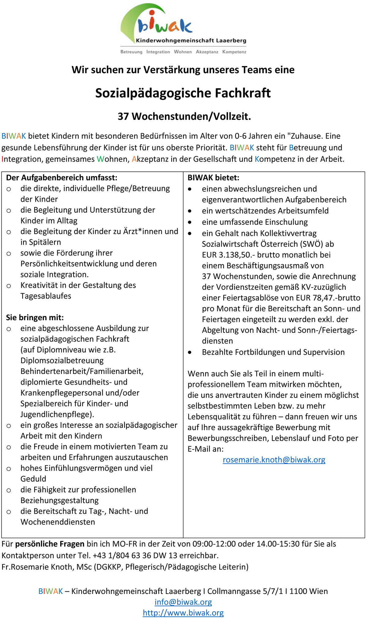BIWAK bietet Kindern mit besonderen Bedürfnissen im Alter von 0-6 Jahren ein "Zuhause. Eine gesunde Lebensführung der Kinder ist für uns oberste Priorität. BIWAK steht für Betreuung und Integration, gemeinsames Wohnen, Akzeptanz in der Gesellschaft und Kompetenz in der Arbeit. Der Aufgabenbereich umfasst: o die direkte, individuelle Pflege/Betreuung der Kinder o die Begleitung und Unterstützung der Kinder im Alltag o die Begleitung der Kinder zu Ärzt*innen und in Spitälern o sowie die Förderung ihrer Persönlichkeitsentwicklung und deren soziale Integration. o Kreativität in der Gestaltung des Tagesablaufes Sie bringen mit: o eine abgeschlossene Ausbildung zur sozialpädagogischen Fachkraft (auf Diplomniveau wie z.B. Diplomsozialbetreuung Behindertenarbeit/Familienarbeit, diplomierte Gesundheits- und Krankenpflegepersonal und/oder Spezialbereich für Kinder- und Jugendlichenpflege). o ein großes Interesse an sozialpädagogischer Arbeit mit den Kindern o die Freude in einem motivierten Team zu arbeiten und Erfahrungen auszutauschen o hohes Einfühlungsvermögen und viel Geduld o die Fähigkeit zur professionellen Beziehungsgestaltung o die Bereitschaft zu Tag-, Nacht- und Wochenenddiensten BIWAK bietet:  einen abwechslungsreichen und eigenverantwortlichen Aufgabenbereich  ein wertschätzendes Arbeitsumfeld  eine umfassende Einschulung  ein Gehalt nach Kollektivvertrag Sozialwirtschaft Österreich (SWÖ) ab EUR 3.138,50.- brutto monatlich bei einem Beschäftigungsausmaß von 37 Wochenstunden, sowie die Anrechnung der Vordienstzeiten gemäß KV-zuzüglich einer Feiertagsablöse von EUR 78,47.-brutto pro Monat für die Bereitschaft an Sonn- und Feiertagen eingeteilt zu werden exkl. der Abgeltung von Nacht- und Sonn-/Feiertagsdiensten  Bezahlte Fortbildungen und Supervision Wenn auch Sie als Teil in einem multiprofessionellem Team mitwirken möchten, die uns anvertrauten Kinder zu einem möglichst selbstbestimmten Leben bzw. zu mehr Lebensqualität zu führen – dann freuen wir uns auf Ihre aussagekräftige Bewerbung mit Bewerbungsschreiben, Lebenslauf und Foto per E-Mail.