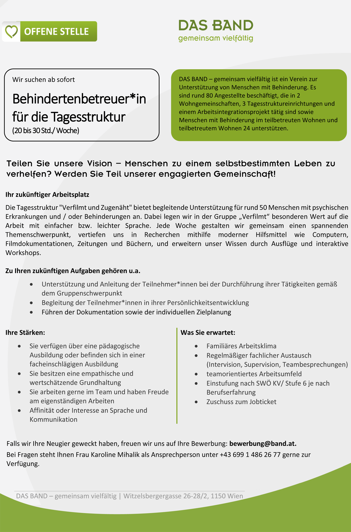 Ihr zukünftiger Arbeitsplatz Die Tagesstruktur "Verfilmt und Zugenäht" bietet begleitende Unterstützung für rund 50 Menschen mit psychischen Erkrankungen und / oder Behinderungen an. Dabei legen wir in der Gruppe „Verfilmt“ besonderen Wert auf die Arbeit mit einfacher bzw. leichter Sprache. Jede Woche gestalten wir gemeinsam einen spannenden Themenschwerpunkt, vertiefen uns in Recherchen mithilfe moderner Hilfsmittel wie Computern, Filmdokumentationen, Zeitungen und Büchern, und erweitern unser Wissen durch Ausflüge und interaktive Workshops. Zu Ihren zukünftigen Aufgaben gehören u.a.  Unterstützung und Anleitung der Teilnehmer*innen bei der Durchführung ihrer Tätigkeiten gemäß dem Gruppenschwerpunkt  Begleitung der Teilnehmer*innen in ihrer Persönlichkeitsentwicklung  Führen der Dokumentation sowie der individuellen Zielplanung Ihre Stärken:  Sie verfügen über eine pädagogische Ausbildung oder befinden sich in einer facheinschlägigen Ausbildung  Sie besitzen eine empathische und wertschätzende Grundhaltung  Sie arbeiten gerne im Team und haben Freude am eigenständigen Arbeiten  Affinität oder Interesse an Sprache und Kommunikation Was Sie erwartet:  Familiäres Arbeitsklima  Regelmäßiger fachlicher Austausch (Intervision, Supervision, Teambesprechungen)  teamorientiertes Arbeitsumfeld  Einstufung nach SWÖ KV/ Stufe 6 je nach Berufserfahrung  Zuschuss zum Jobticket Falls wir Ihre Neugier geweckt haben, freuen wir uns auf Ihre Bewerbung: bewerbung@band.at. Bei Fragen steht Ihnen Frau Karoline Mihalik als Ansprechperson unter +43 699 1 486 26 77 gerne zur Verfügung.