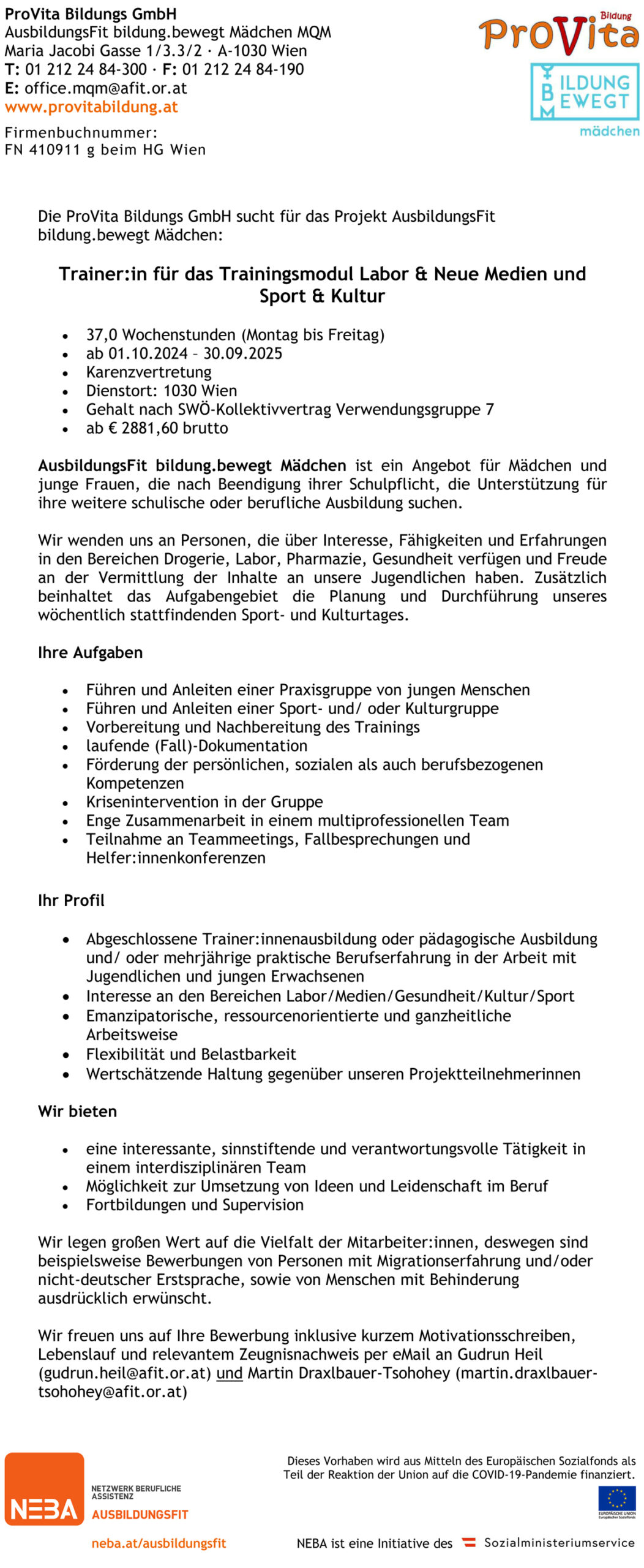 Die ProVita Bildungs GmbH sucht für das Projekt AusbildungsFit bildung.bewegt Mädchen: Trainer:in für das Trainingsmodul Labor & Neue Medien und Sport & Kultur • 37,0 Wochenstunden (Montag bis Freitag) • ab 01.10.2024 – 30.09.2025 • Karenzvertretung • Dienstort: 1030 Wien • Gehalt nach SWÖ-Kollektivvertrag Verwendungsgruppe 7 • ab € 2881,60 brutto AusbildungsFit bildung.bewegt Mädchen ist ein Angebot für Mädchen und junge Frauen, die nach Beendigung ihrer Schulpflicht, die Unterstützung für ihre weitere schulische oder berufliche Ausbildung suchen. Wir wenden uns an Personen, die über Interesse, Fähigkeiten und Erfahrungen in den Bereichen Drogerie, Labor, Pharmazie, Gesundheit verfügen und Freude an der Vermittlung der Inhalte an unsere Jugendlichen haben. Zusätzlich beinhaltet das Aufgabengebiet die Planung und Durchführung unseres wöchentlich stattfindenden Sport- und Kulturtages. Ihre Aufgaben • Führen und Anleiten einer Praxisgruppe von jungen Menschen • Führen und Anleiten einer Sport- und/ oder Kulturgruppe • Vorbereitung und Nachbereitung des Trainings • laufende (Fall)-Dokumentation • Förderung der persönlichen, sozialen als auch berufsbezogenen Kompetenzen • Krisenintervention in der Gruppe • Enge Zusammenarbeit in einem multiprofessionellen Team • Teilnahme an Teammeetings, Fallbesprechungen und Helfer:innenkonferenzen Ihr Profil • Abgeschlossene Trainer:innenausbildung oder pädagogische Ausbildung und/ oder mehrjährige praktische Berufserfahrung in der Arbeit mit Jugendlichen und jungen Erwachsenen • Interesse an den Bereichen Labor/Medien/Gesundheit/Kultur/Sport • Emanzipatorische, ressourcenorientierte und ganzheitliche Arbeitsweise • Flexibilität und Belastbarkeit • Wertschätzende Haltung gegenüber unseren Projektteilnehmerinnen Wir bieten • eine interessante, sinnstiftende und verantwortungsvolle Tätigkeit in einem interdisziplinären Team • Möglichkeit zur Umsetzung von Ideen und Leidenschaft im Beruf • Fortbildungen und Supervision Wir legen großen Wert auf die Vielfalt der Mitarbeiter:innen, deswegen sind beispielsweise Bewerbungen von Personen mit Migrationserfahrung und/oder nicht-deutscher Erstsprache, sowie von Menschen mit Behinderung ausdrücklich erwünscht. Wir freuen uns auf Ihre Bewerbung inklusive kurzem Motivationsschreiben, Lebenslauf und relevantem Zeugnisnachweis per eMail an Gudrun Heil (gudrun.heil@afit.or.at) und Martin Draxlbauer-Tsohohey (martin.draxlbauer-tsohohey@afit.or.at) 