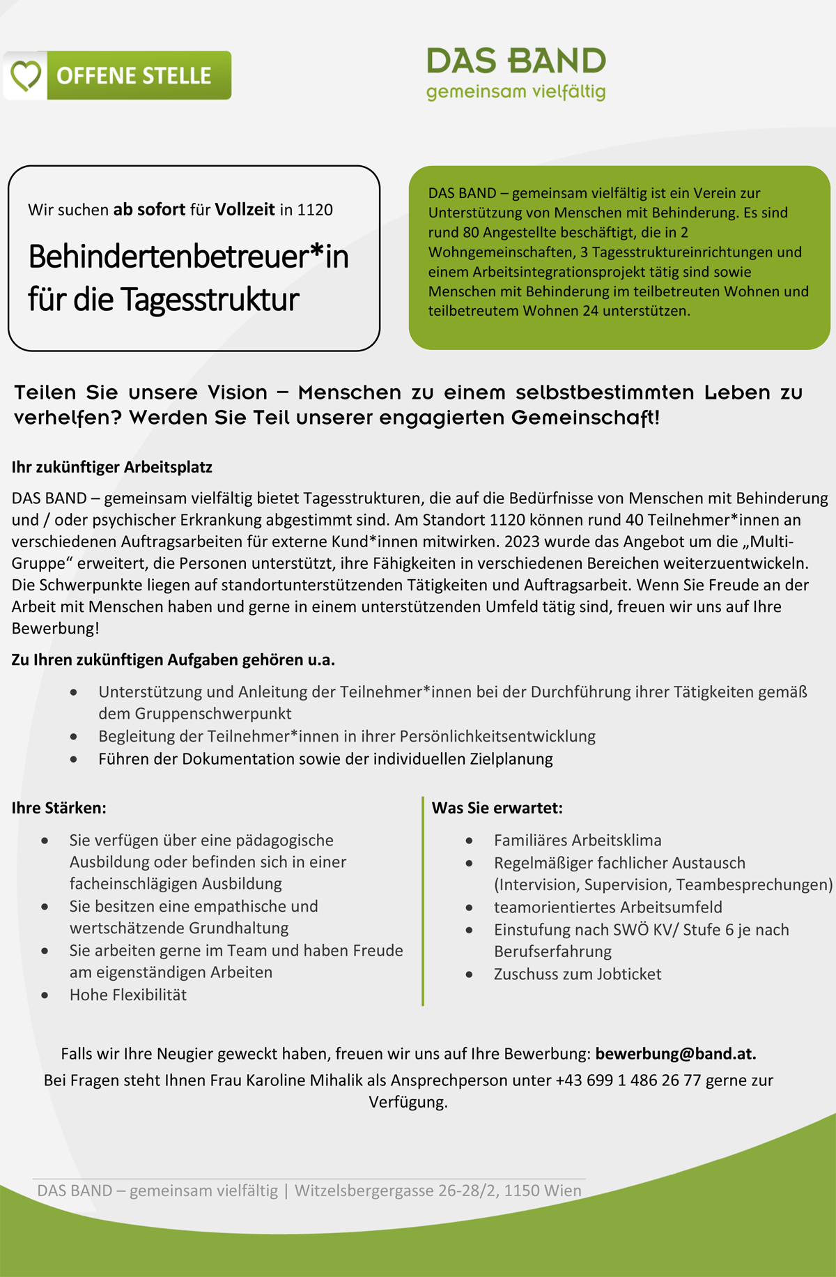 Ihr zukünftiger Arbeitsplatz
DAS BAND – gemeinsam vielfältig bietet Tagesstrukturen, die auf die Bedürfnisse von Menschen mit Behinderung
und / oder psychischer Erkrankung abgestimmt sind. Am Standort 1120 können rund 40 Teilnehmer*innen an
verschiedenen Auftragsarbeiten für externe Kund*innen mitwirken. 2023 wurde das Angebot um die „MultiGruppe“ erweitert, die Personen unterstützt, ihre Fähigkeiten in verschiedenen Bereichen weiterzuentwickeln.
Die Schwerpunkte liegen auf standortunterstützenden Tätigkeiten und Auftragsarbeit. Wenn Sie Freude an der
Arbeit mit Menschen haben und gerne in einem unterstützenden Umfeld tätig sind, freuen wir uns auf Ihre
Bewerbung!
Zu Ihren zukünftigen Aufgaben gehören u.a.
 Unterstützung und Anleitung der Teilnehmer*innen bei der Durchführung ihrer Tätigkeiten gemäß
dem Gruppenschwerpunkt
 Begleitung der Teilnehmer*innen in ihrer Persönlichkeitsentwicklung
 Führen der Dokumentation sowie der individuellen Zielplanung
Ihre Stärken:
 Sie verfügen über eine pädagogische
Ausbildung oder befinden sich in einer
facheinschlägigen Ausbildung
 Sie besitzen eine empathische und
wertschätzende Grundhaltung
 Sie arbeiten gerne im Team und haben Freude
am eigenständigen Arbeiten
 Hohe Flexibilität
Was Sie erwartet:
 Familiäres Arbeitsklima
 Regelmäßiger fachlicher Austausch
(Intervision, Supervision, Teambesprechungen)
 teamorientiertes Arbeitsumfeld
 Einstufung nach SWÖ KV/ Stufe 6 je nach
Berufserfahrung
 Zuschuss zum Jobticket 