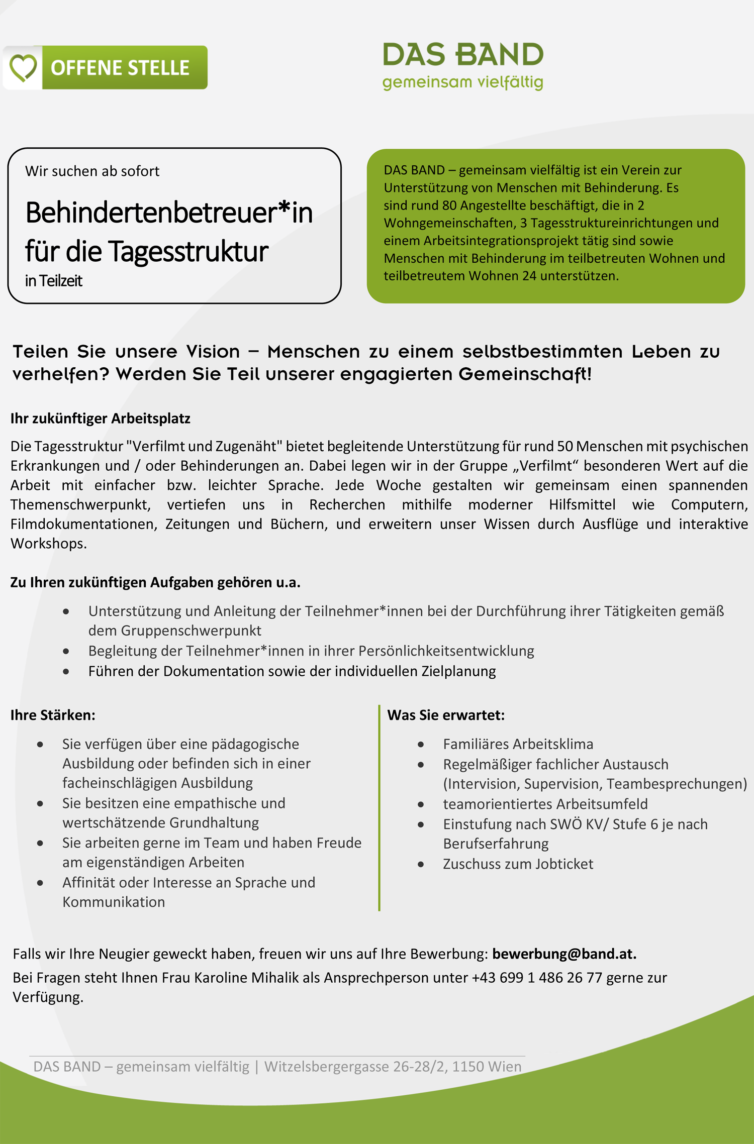 Ihr zukünftiger Arbeitsplatz Die Tagesstruktur "Verfilmt und Zugenäht" bietet begleitende Unterstützung für rund 50 Menschen mit psychischen Erkrankungen und / oder Behinderungen an. Dabei legen wir in der Gruppe „Verfilmt“ besonderen Wert auf die Arbeit mit einfacher bzw. leichter Sprache. Jede Woche gestalten wir gemeinsam einen spannenden Themenschwerpunkt, vertiefen uns in Recherchen mithilfe moderner Hilfsmittel wie Computern, Filmdokumentationen, Zeitungen und Büchern, und erweitern unser Wissen durch Ausflüge und interaktive Workshops. Zu Ihren zukünftigen Aufgaben gehören u.a.  Unterstützung und Anleitung der Teilnehmer*innen bei der Durchführung ihrer Tätigkeiten gemäß dem Gruppenschwerpunkt  Begleitung der Teilnehmer*innen in ihrer Persönlichkeitsentwicklung  Führen der Dokumentation sowie der individuellen Zielplanung Ihre Stärken:  Sie verfügen über eine pädagogische Ausbildung oder befinden sich in einer facheinschlägigen Ausbildung  Sie besitzen eine empathische und wertschätzende Grundhaltung  Sie arbeiten gerne im Team und haben Freude am eigenständigen Arbeiten  Affinität oder Interesse an Sprache und Kommunikation Was Sie erwartet:  Familiäres Arbeitsklima  Regelmäßiger fachlicher Austausch (Intervision, Supervision, Teambesprechungen)  teamorientiertes Arbeitsumfeld  Einstufung nach SWÖ KV/ Stufe 6 je nach Berufserfahrung  Zuschuss zum Jobticket